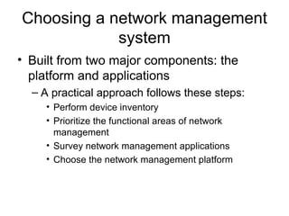 Choosing a network management system Built from two major components: the platform and applications A practical approach follows these steps: Perform device inventory Prioritize the functional areas of network management Survey network management applications  Choose the network management platform  