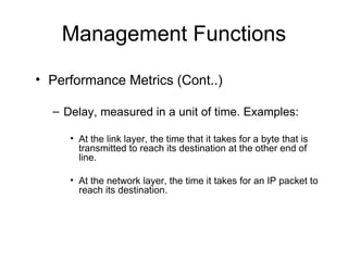 Management Functions Performance Metrics (Cont..) Delay, measured in a unit of time. Examples: At the link layer, the time that it takes for a byte that is transmitted to reach its destination at the other end of line. At the network layer, the time it takes for an IP packet to reach its destination. 