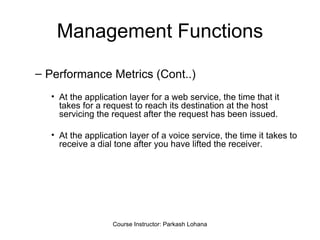 Management Functions Performance Metrics (Cont..) At the application layer for a web service, the time that it takes for a request to reach its destination at the host servicing the request after the request has been issued. At the application layer of a voice service, the time it takes to receive a dial tone after you have lifted the receiver.  Course Instructor: Parkash Lohana 