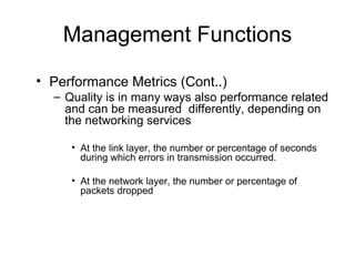 Management Functions Performance Metrics (Cont..) Quality is in many ways also performance related and can be measured  differently, depending on the networking services At the link layer, the number or percentage of seconds during which errors in transmission occurred.  At the network layer, the number or percentage of packets dropped 