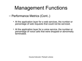 Management Functions Performance Metrics (Cont..) At the application layer for a web services, the number or percentage of web requests that could not be serviced. At the application layer for a voice service, the number or percentage of voice calls that were dropped or abnormally terminated.  Course Instructor: Parkash Lohana 
