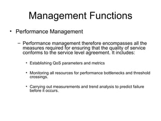Management Functions Performance Management  Performance management therefore encompasses all the measures required for ensuring that the quality of service conforms to the service level agreement. It includes: Establishing QoS parameters and metrics Monitoring all resources for performance bottlenecks and threshold crossings. Carrying out measurements and trend analysis to predict failure before it occurs. 