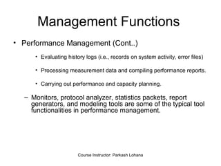 Management Functions  Performance Management (Cont..) Evaluating history logs (i.e., records on system activity, error files) Processing measurement data and compiling performance reports. Carrying out performance and capacity planning.  Monitors, protocol analyzer, statistics packets, report generators, and modeling tools are some of the typical tool functionalities in performance management.  Course Instructor: Parkash Lohana 