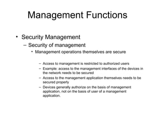 Management Functions Security Management  Security of management Management operations themselves are secure Access to management is restricted to authorized users Example: access to the management interfaces of the devices in the network needs to be secured Access to the management application themselves needs to be secured properly Devices generally authorize on the basis of management application, not on the basis of user of a management application. 