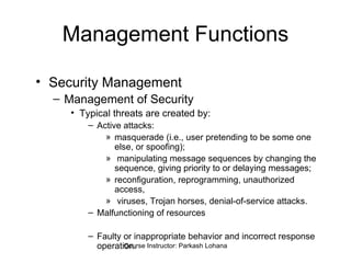 Management Functions Security Management Management of Security  Typical threats are created by: Active attacks:  masquerade (i.e., user pretending to be some one else, or spoofing); manipulating message sequences by changing the sequence, giving priority to or delaying messages;  reconfiguration, reprogramming, unauthorized access, viruses, Trojan horses, denial-of-service attacks. Malfunctioning of resources Faulty or inappropriate behavior and incorrect response operation.  Course Instructor: Parkash Lohana 