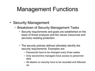 Management Functions Security Management Breakdown of Security Management Tasks Security requirements and goals are established on the basis of threat analyses and the values (resources and services) needing protection. The security policies defined ultimately identify the security requirements. Examples are: Passwords have to be changed every three weeks Only second-line managers have access to personnel data All attacks on security have to be recorded and followed up. 