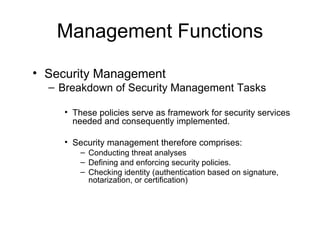 Management Functions Security Management Breakdown of Security Management Tasks These policies serve as framework for security services needed and consequently implemented.  Security management therefore comprises: Conducting threat analyses Defining and enforcing security policies. Checking identity (authentication based on signature, notarization, or certification) 