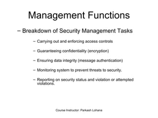Management Functions Breakdown of Security Management Tasks Carrying out and enforcing access controls Guaranteeing confidentiality (encryption)  Ensuring data integrity (message authentication) Monitoring system to prevent threats to security. Reporting on security status and violation or attempted violations. Course Instructor: Parkash Lohana 