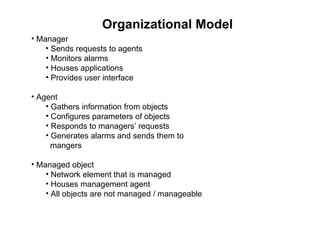 Organizational Model Manager Sends requests to agents Monitors alarms Houses applications Provides user interface Agent Gathers information from objects Configures parameters of objects Responds to managers’ requests Generates alarms and sends them to   mangers Managed object Network element that is managed Houses management agent All objects are not managed / manageable 