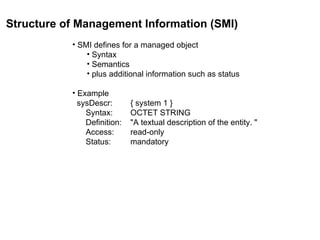 Structure of Management Information (SMI)   SMI defines for a managed object Syntax Semantics plus additional information such as status Example   sysDescr: { system 1 }   Syntax: OCTET STRING   Definition: "A textual description of the entity. "   Access: read-only   Status: mandatory  