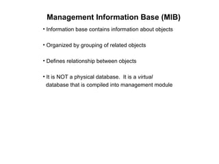 Management Information Base (MIB) Information base contains information about objects Organized by grouping of related objects Defines relationship between objects It is NOT a physical database.  It is a  virtual     database that is compiled into management module 