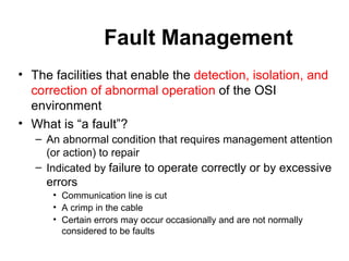 Fault Management The facilities that enable the  detection, isolation, and correction of abnormal operation  of the OSI environment What is “a fault”? An abnormal condition that requires management attention (or action) to repair Indicated by  failure to operate correctly or by excessive errors Communication line is cut A crimp in the cable Certain errors may occur occasionally and are not normally considered to be faults 