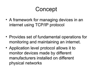 Concept  A framework for managing devices in an internet using TCP/IP protocol Provides set of fundamental operations for monitoring and maintaining an internet. Application level protocol allows it to monitor devices made by different manufacturers installed on different physical networks  