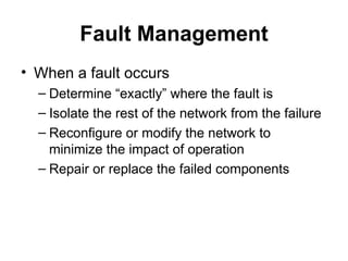 Fault Management When a fault occurs Determine “exactly” where the fault is Isolate the rest of the network from the failure Reconfigure or modify the network to minimize the impact of operation Repair or replace the failed components 
