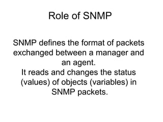 SNMP defines the format of packets  exchanged between a manager and  an agent.  It reads and changes the status  (values) of objects (variables) in  SNMP packets. Role of SNMP  