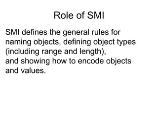 SMI defines the general rules for naming objects, defining object types  (including range and length),  and showing how to encode objects and values.  Role of SMI 