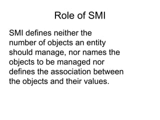 SMI defines neither the  number of objects an entity  should manage, nor names the  objects to be managed nor  defines the association between  the objects and their values. Role of SMI 