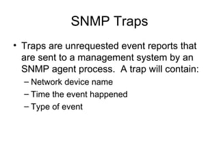 SNMP Traps Traps are unrequested event reports that are sent to a management system by an SNMP agent process.  A trap will contain: Network device name Time the event happened  Type of event  