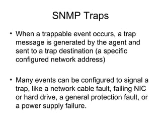 SNMP Traps When a trappable event occurs, a trap message is generated by the agent and sent to a trap destination (a specific configured network address) Many events can be configured to signal a trap, like a network cable fault, failing NIC or hard drive, a general protection fault, or a power supply failure.  