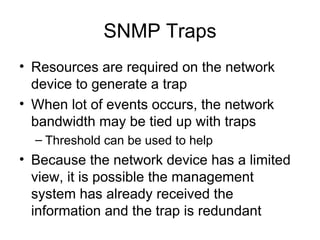 SNMP Traps Resources are required on the network device to generate a trap When lot of events occurs, the network bandwidth may be tied up with traps Threshold can be used to help Because the network device has a limited view, it is possible the management system has already received the information and the trap is redundant  