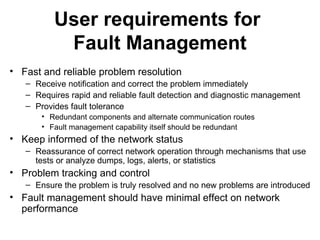User requirements for  Fault Management Fast and reliable problem resolution Receive notification and correct the problem immediately Requires rapid and reliable fault detection and diagnostic management Provides fault tolerance  Redundant components and alternate communication routes Fault management capability itself should be redundant Keep informed of the network status Reassurance of correct network operation through mechanisms that use tests or analyze dumps, logs, alerts, or statistics Problem tracking and control Ensure the problem is truly resolved and no new problems are introduced Fault management should have minimal effect on network performance 
