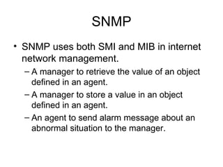 SNMP SNMP uses both SMI and MIB in internet network management.  A manager to retrieve the value of an object defined in an agent.  A manager to store a value in an object defined in an agent. An agent to send alarm message about an abnormal situation to the manager.  