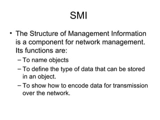 SMI  The Structure of Management Information is a component for network management. Its functions are: To name objects To define the type of data that can be stored in an object. To show how to encode data for transmission over the network.  