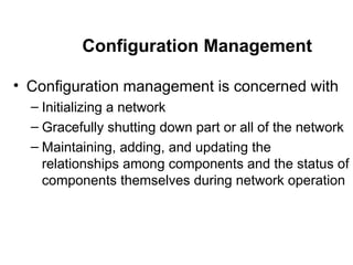 Configuration Management Configuration management is concerned with  Initializing a network Gracefully shutting down part or all of the network Maintaining, adding, and updating the relationships among components and the status of components themselves during network operation 