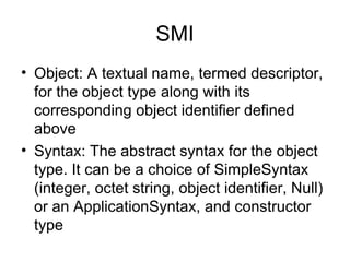 SMI Object: A textual name, termed descriptor, for the object type along with its corresponding object identifier defined above Syntax: The abstract syntax for the object type. It can be a choice of SimpleSyntax (integer, octet string, object identifier, Null) or an ApplicationSyntax, and constructor type  