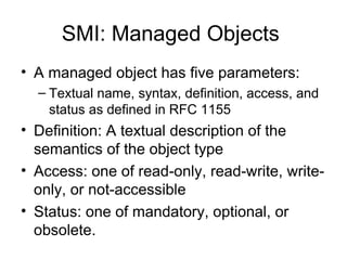 SMI: Managed Objects  A managed object has five parameters:  Textual name, syntax, definition, access, and status as defined in RFC 1155  Definition: A textual description of the semantics of the object type  Access: one of read-only, read-write, write-only, or not-accessible  Status: one of mandatory, optional, or obsolete.  