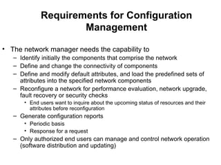 Requirements for Configuration Management The network manager needs the capability to Identify initially the components that comprise the network Define and change the connectivity of components Define and modify default attributes, and load the predefined sets of attributes into the specified network components Reconfigure a network for performance evaluation, network upgrade, fault recovery or security checks End users want to inquire about the upcoming status of resources and their attributes before reconfiguration Generate configuration reports Periodic basis Response for a request Only authorized end users can manage and control network operation (software distribution and updating) 