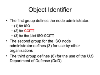 Object Identifier The first group defines the node administrator: (1) for ISO (2) for  CCITT (3) for the joint ISO-CCITT The second group for the ISO node administrator defines (3) for use by other organizations The third group defines (6) for the use of the U.S Department of Defense (DoD)  