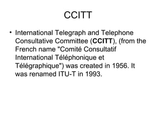 CCITT International Telegraph and Telephone Consultative Committee ( CCITT ), (from the French name "Comité Consultatif International Téléphonique et Télégraphique") was created in 1956. It was renamed ITU-T in 1993. 