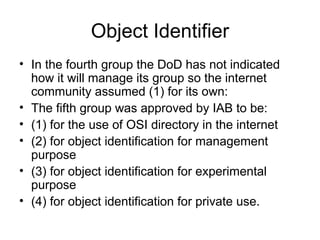 Object Identifier In the fourth group the DoD has not indicated how it will manage its group so the internet community assumed (1) for its own: The fifth group was approved by IAB to be: (1) for the use of OSI directory in the internet (2) for object identification for management purpose (3) for object identification for experimental purpose (4) for object identification for private use. 