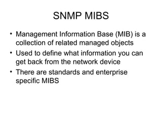 SNMP MIBS Management Information Base (MIB) is a collection of related managed objects Used to define what information you can get back from the network device  There are standards and enterprise specific MIBS 