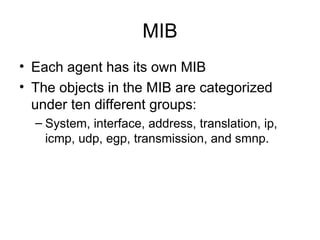 MIB Each agent has its own MIB The objects in the MIB are categorized under ten different groups: System, interface, address, translation, ip, icmp, udp, egp, transmission, and smnp.  