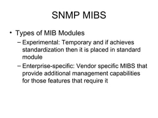 SNMP MIBS Types of MIB Modules Experimental: Temporary and if achieves standardization then it is placed in standard module Enterprise-specific: Vendor specific MIBS that provide additional management capabilities for those features that require it  