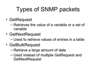 Types of SNMP packets GetRequest Retrieves the value of a variable or a set of variable GetNextRequest Used to retrieve values of entries in a table  GetBulkRequest Retrieve a large amount of data Used instead of multiple GetRequest and GetNextRequest 