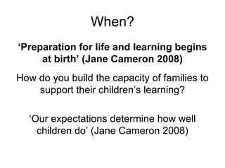 When? ‘ Preparation for life and learning begins at birth’ (Jane Cameron 2008) How do you build the capacity of families to support their children’s learning? ‘Our expectations determine how well children do’ (Jane Cameron 2008) 