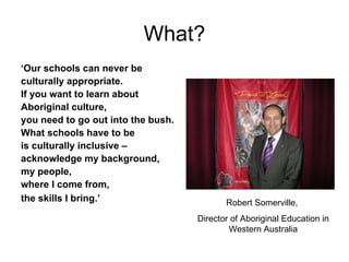What? ‘ Our schools can never be  culturally appropriate.  If you want to learn about  Aboriginal culture,  you need to go out into the bush.  What schools have to be  is culturally inclusive –  acknowledge my background,  my people,  where I come from,  the skills I bring.’ Robert Somerville,  Director of Aboriginal Education in Western Australia 