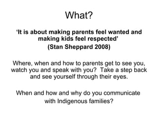 What? ‘ It is about making parents feel wanted and making kids feel respected’  (Stan Sheppard 2008) Where, when and how to parents get to see you, watch you and speak with you?  Take a step back and see yourself through their eyes. When and how and why do you communicate  with Indigenous families? 