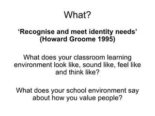 What? ‘ Recognise and meet identity needs’ (Howard Groome 1995) What does your classroom learning environment look like, sound like, feel like and think like? What does your school environment say about how you value people? 