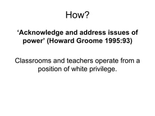 How? ‘ Acknowledge and address issues of power’ (Howard Groome 1995:93) Classrooms and teachers operate from a position of white privilege. 