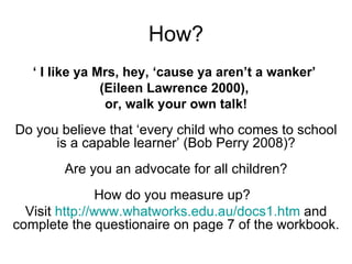 How? ‘  I like ya Mrs, hey, ‘cause ya aren’t a wanker’  (Eileen Lawrence 2000),  or, walk your own talk! Do you believe that ‘every child who comes to school is a capable learner’ (Bob Perry 2008)? Are you an advocate for all children? How do you measure up?  Visit  http://www.whatworks.edu.au/docs1.htm  and complete the questionaire on page 7 of the workbook. 