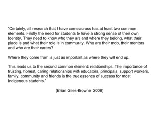“ Certainly, all research that I have come across has at least two common elements. Firstly the need for students to have a strong sense of their own Identity. They need to know who they are and where they belong, what their place is and what their role is in community. Who are their mob, their mentors and who are their carers?  Where they come from is just as important as where they will end up. This leads us to the second common element: relationships. The importance of trusting, honest, caring relationships with educators, principals, support workers, family, community and friends is the true essence of success for most Indigenous students.” (Brian Giles-Browne  2008) 