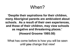 When? ‘ Despite their aspirations for their children, many Aboriginal parents are ambivalent about schools.  As a result of their own experiences, and those of their children, may view schools as negative and threatening places.’  (Howard Groome 1995:50)  What has come before is how you will be seen until  you  change that view! 