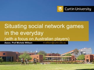 Situating social network games 
in the everyday 
(with a focus on Australian players) 
Assoc. Prof Michele Willson 
Curtin University is a trademark of Curtin University of Technology 
CRICOS Provider Code 00301J 
m.willson@curtin.edu.au 
 