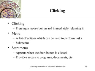 Clicking Clicking Pressing a mouse button and immediately releasing it Menu A list of options which can be used to perform tasks Submenus Start menu Appears when the Start button is clicked Provides access to programs, documents, etc. Exploring the Basics of Microsoft Windows XP 