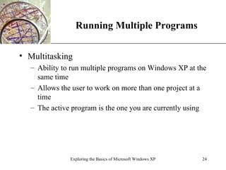 Running Multiple Programs Multitasking Ability to run multiple programs on Windows XP at the same time Allows the user to work on more than one project at a time The active program is the one you are currently using Exploring the Basics of Microsoft Windows XP 
