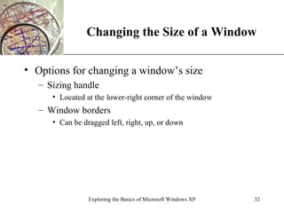 Changing the Size of a Window Options for changing a window’s size Sizing handle Located at the lower-right corner of the window Window borders Can be dragged left, right, up, or down Exploring the Basics of Microsoft Windows XP 